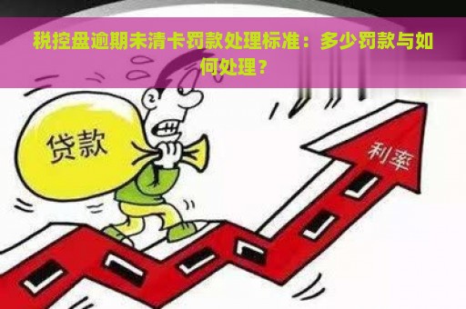 税控盘逾期未清卡罚款处理标准：多少罚款与如何处理？