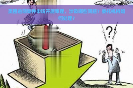 美团逾期案件申请开庭审理，涉及哪些问题？委托机构如何处理？