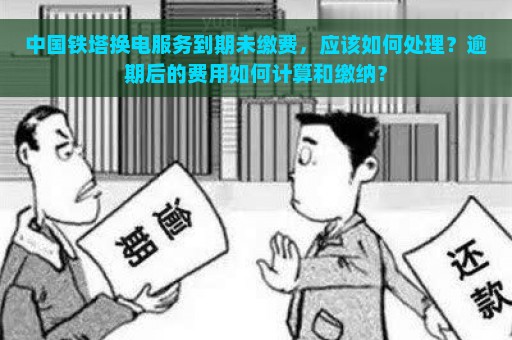 中国铁塔换电服务到期未缴费，应该如何处理？逾期后的费用如何计算和缴纳？