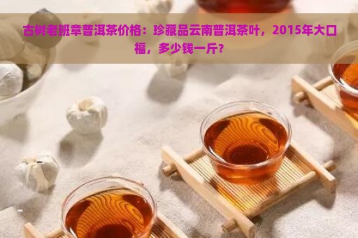 古树老班章普洱茶价格：珍藏品云南普洱茶叶，2015年大口福，多少钱一斤？