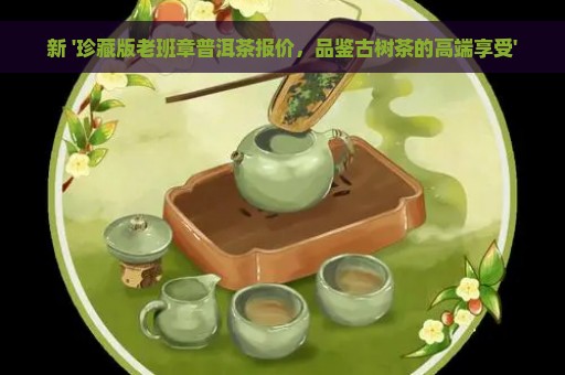 新 '珍藏版老班章普洱茶报价，品鉴古树茶的高端享受'