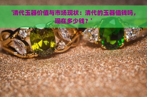 '清代玉器价值与市场现状：清代的玉器值钱吗，现在多少钱？'