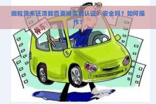 微粒贷未还清能否更换实名认证？安全吗？如何操作？