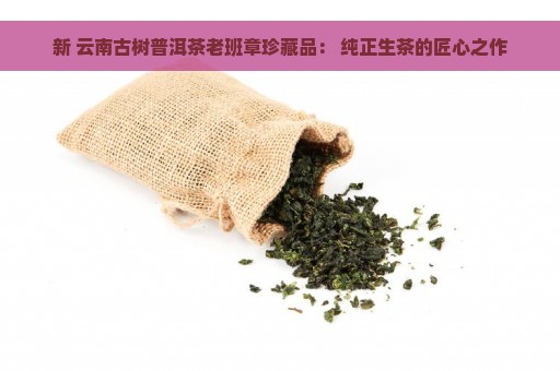 新 云南古树普洱茶老班章珍藏品： 纯正生茶的匠心之作