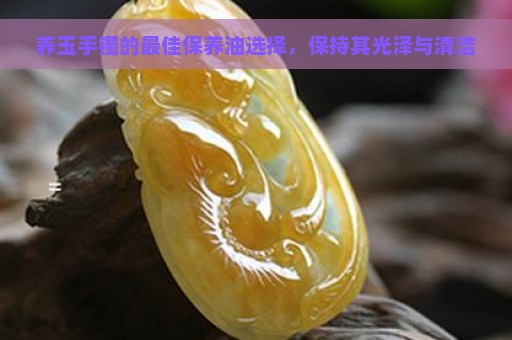 养玉手镯的最佳保养油选择，保持其光泽与清洁