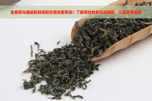 生普茶与哪些配料搭配饮用效果更佳？了解茶饮的多元化搭配，让品茗更有趣