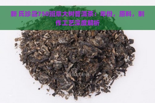 新 氏珍品750班章大树普洱茶：年份，原料，制作工艺深度解析