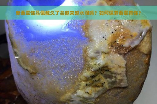 新翡翠饰品佩戴久了会越来越水润吗？如何保养翡翠首饰？