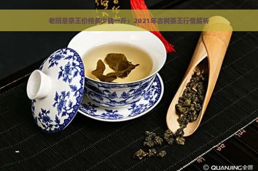 老班章茶王价格多少钱一斤：2021年古树茶王行情解析