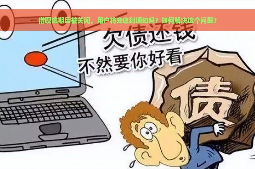 借呗逾期后被关闭，用户将会收到通知吗？如何解决这个问题？