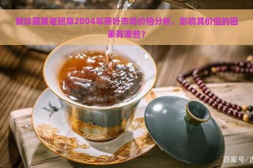 新珍藏版老班章2004年茶叶市场价格分析，影响其价值的因素有哪些？