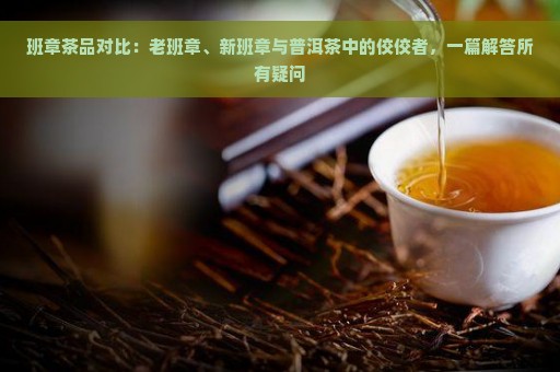 班章茶品对比：老班章、新班章与普洱茶中的佼佼者，一篇解答所有疑问