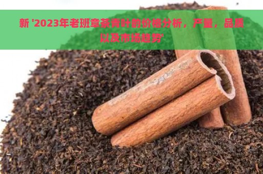 新 '2023年老班章茶青叶的价格分析，产量，品质以及市场趋势'