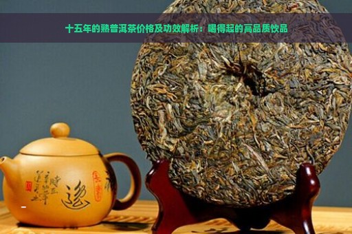 十五年的熟普洱茶价格及功效解析：喝得起的高品质饮品