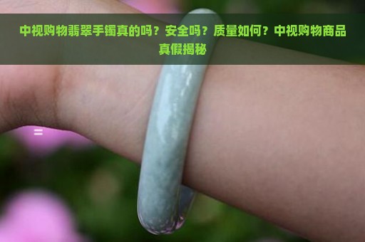 中视购物翡翠手镯真的吗？安全吗？质量如何？中视购物商品真假揭秘