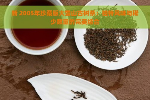 新 2005年珍藏版大雪山古树茶：独特风味与稀少数量的完美结合