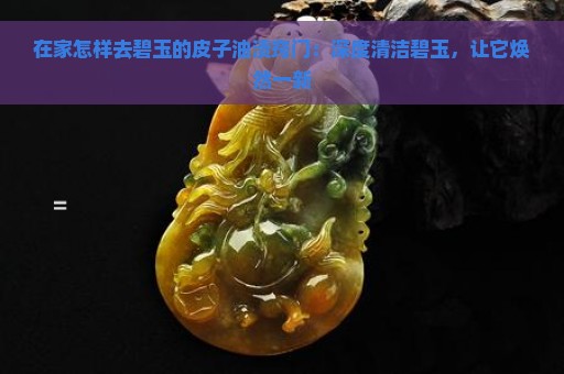 在家怎样去碧玉的皮子油渍窍门：深度清洁碧玉，让它焕然一新