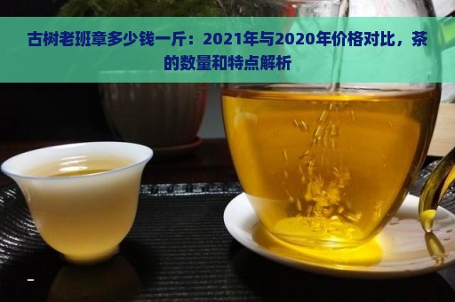 古树老班章多少钱一斤：2021年与2020年价格对比，茶的数量和特点解析