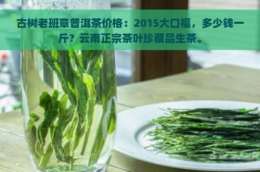 古树老班章普洱茶价格：2015大口福，多少钱一斤？云南正宗茶叶珍藏品生茶。