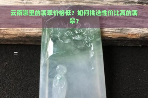 云南哪里的翡翠价格低？如何挑选性价比高的翡翠？