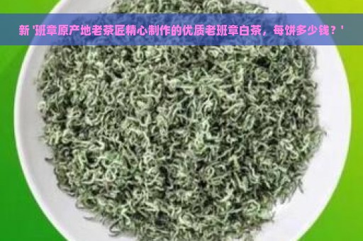 新 '班章原产地老茶匠精心制作的优质老班章白茶，每饼多少钱？'