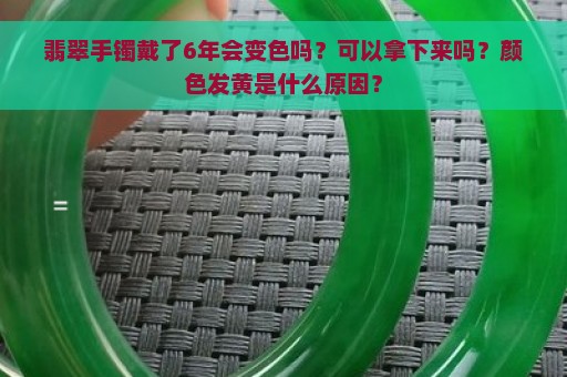 翡翠手镯戴了6年会变色吗？可以拿下来吗？颜色发黄是什么原因？