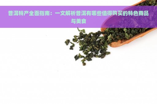 普洱特产全面指南：一文解析普洱有哪些值得购买的特色商品与美食