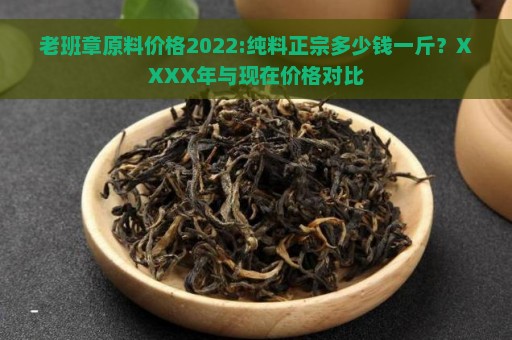 老班章原料价格2022:纯料正宗多少钱一斤？XXXX年与现在价格对比