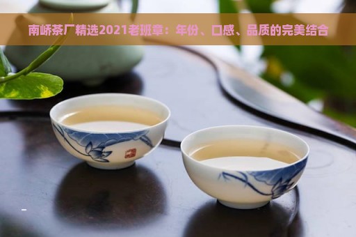 南峤茶厂精选2021老班章：年份、口感、品质的完美结合