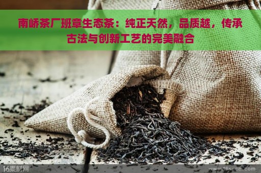 南峤茶厂班章生态茶：纯正天然，品质越，传承古法与创新工艺的完美融合