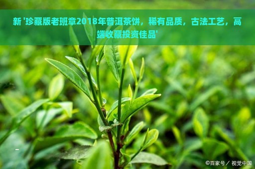 新 '珍藏版老班章2018年普洱茶饼，稀有品质，古法工艺，高端收藏投资佳品'