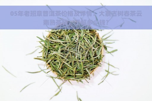 05年老班章普洱茶价格及详情：大寨古树春茶云南熟茶砖，了解多少钱？