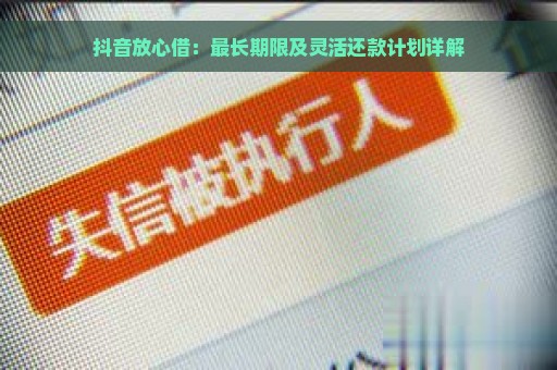 抖音放心借：最长期限及灵活还款计划详解