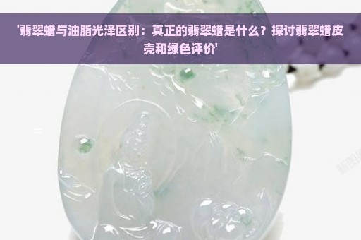 '翡翠蜡与油脂光泽区别：真正的翡翠蜡是什么？探讨翡翠蜡皮壳和绿色评价'