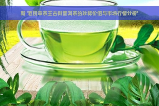 新 '老班章茶王古树普洱茶的珍稀价值与市场行情分析'