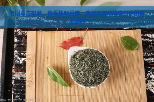 老班章古树茶，青毛茶新品尝，传统工艺与现代口感的完美融合