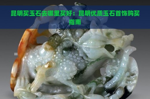 昆明买玉石去哪里买好：昆明优质玉石首饰购买指南