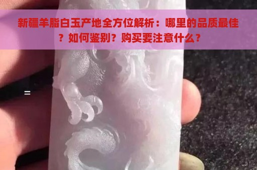 新疆羊脂白玉产地全方位解析：哪里的品质最佳？如何鉴别？购买要注意什么？