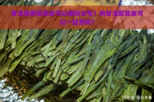 普洱熟茶配陈皮可以喝吗女性？熟普洱配陈皮可以一起煮吗？