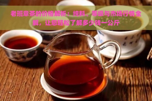 老班章茶的价格解析：纯料、等级与市场行情全解，让您轻松了解多少钱一公斤