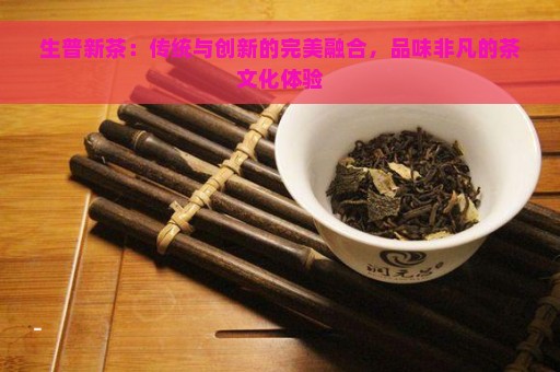 生普新茶：传统与创新的完美融合，品味非凡的茶文化体验