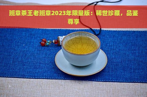 班章茶王老班章2023年限量版：稀世珍藏，品鉴尊享