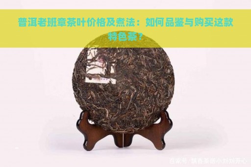 普洱老班章茶叶价格及煮法：如何品鉴与购买这款特色茶？