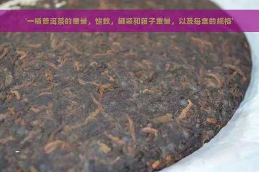 '一桶普洱茶的重量，饼数，罐装和箱子重量，以及每盒的规格'