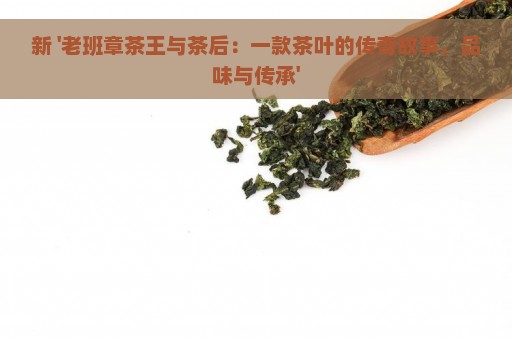 新 '老班章茶王与茶后：一款茶叶的传奇故事，品味与传承'