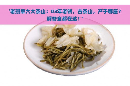 '老班章六大茶山：03年老饼，古茶山，产于哪座？解答全都在这！'