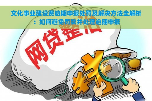 文化事业建设费逾期申报处罚及解决方法全解析：如何避免罚款并处理逾期申报