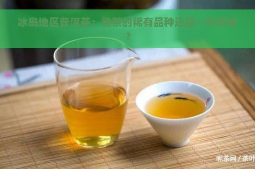 冰岛地区普洱茶：熟茶的稀有品种还是一种误解？