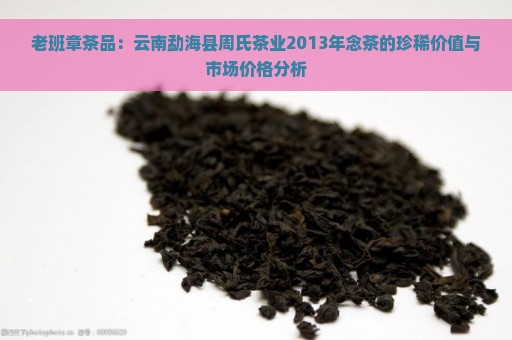 老班章茶品：云南勐海县周氏茶业2013年念茶的珍稀价值与市场价格分析