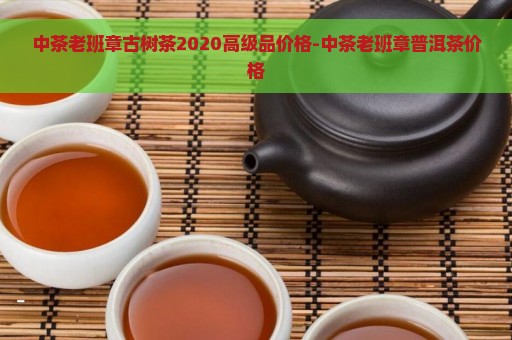 中茶老班章古树茶2020高级品价格-中茶老班章普洱茶价格